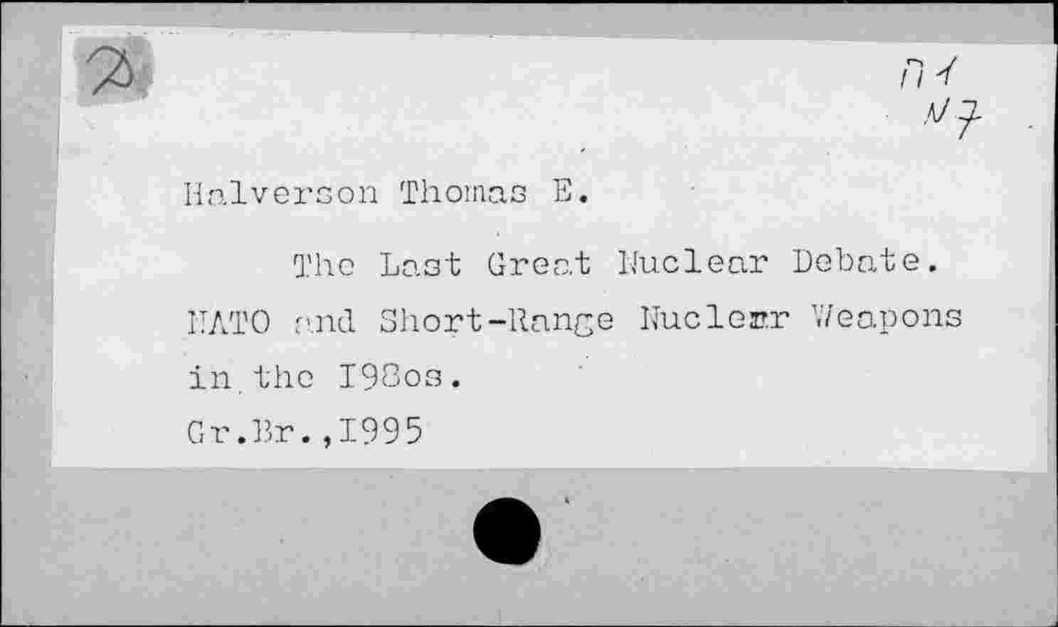 ﻿V
Halverson Thomas E.
The Last Great Nuclear Debate.
NATO and Short-Range Nuclein? Weapon: in.the I98os.
Gr.Br.,1995